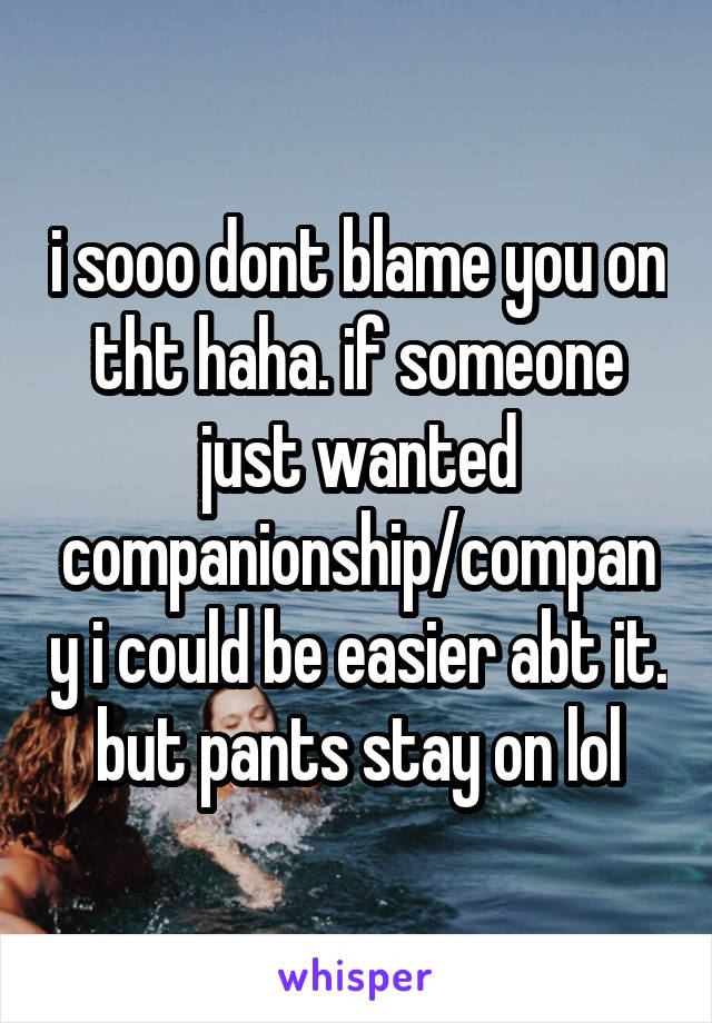 i sooo dont blame you on tht haha. if someone just wanted companionship/company i could be easier abt it. but pants stay on lol