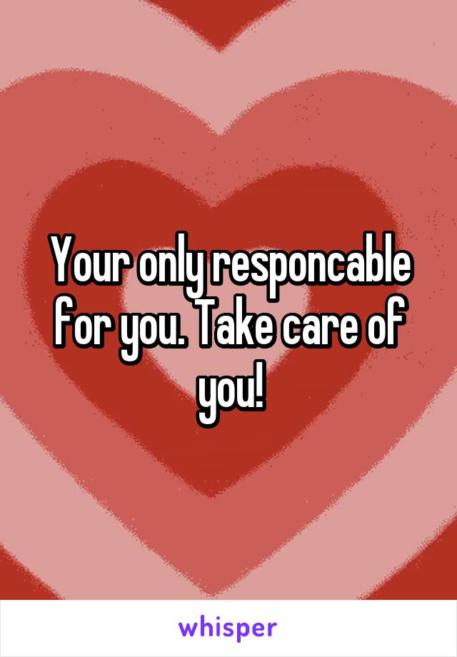 Your only responcable for you. Take care of you!