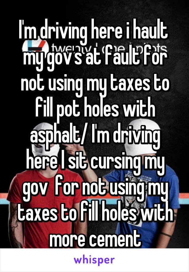 I'm driving here i hault  my gov's at fault for not using my taxes to fill pot holes with asphalt/ I'm driving here I sit cursing my gov  for not using my taxes to fill holes with more cement