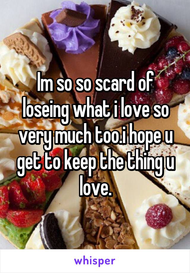 Im so so scard of loseing what i love so very much too.i hope u get to keep the thing u love.