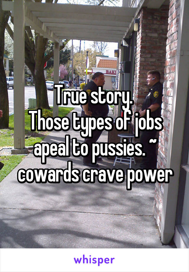 True story. 
Those types of jobs apeal to pussies. ~ cowards crave power