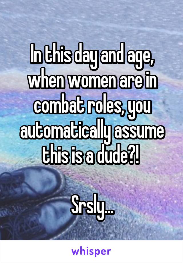 In this day and age, when women are in combat roles, you automatically assume this is a dude?! 

Srsly...