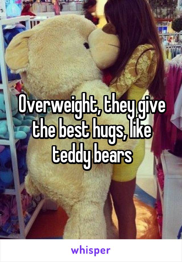 Overweight, they give the best hugs, like teddy bears
