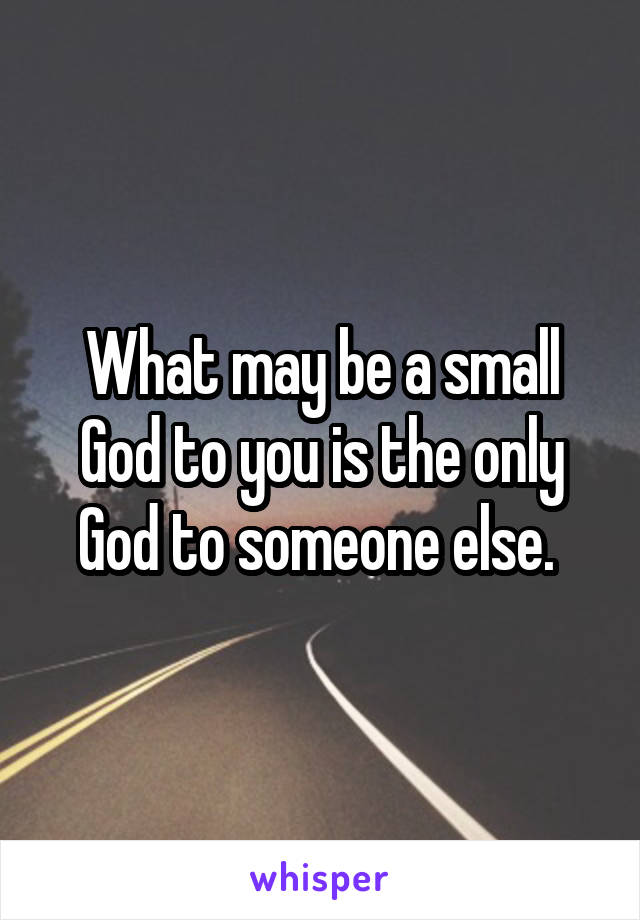 What may be a small God to you is the only God to someone else. 