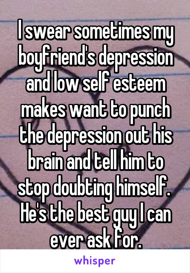 I swear sometimes my boyfriend's depression and low self esteem makes want to punch the depression out his brain and tell him to stop doubting himself.  He's the best guy I can ever ask for.