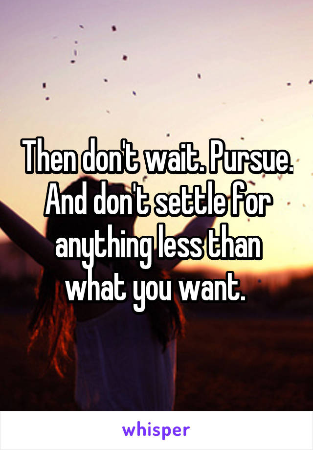 Then don't wait. Pursue. And don't settle for anything less than what you want. 