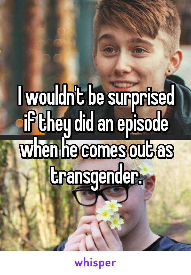 I wouldn't be surprised if they did an episode when he comes out as transgender.