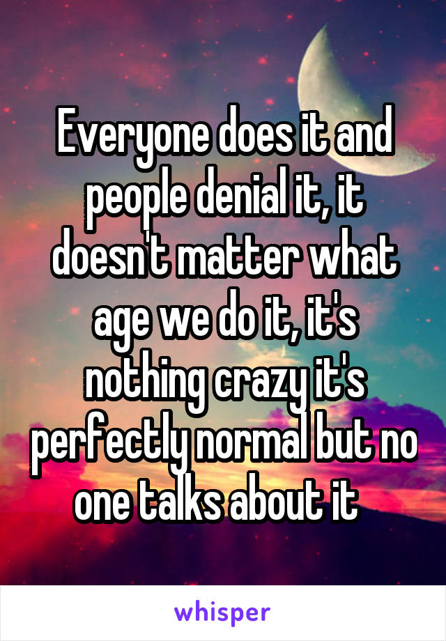 Everyone does it and people denial it, it doesn't matter what age we do it, it's nothing crazy it's perfectly normal but no one talks about it  
