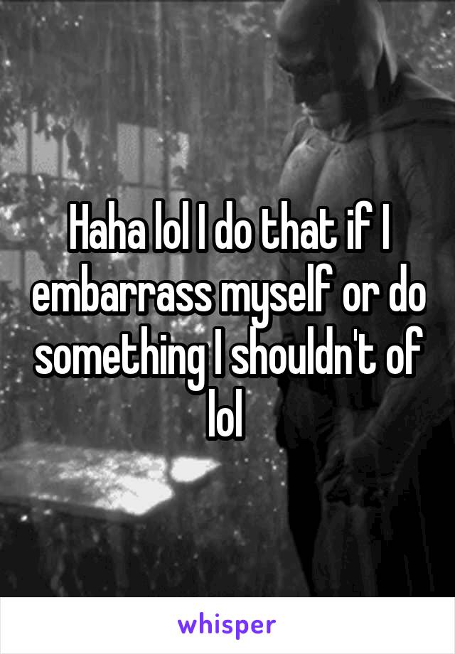 Haha lol I do that if I embarrass myself or do something I shouldn't of lol 