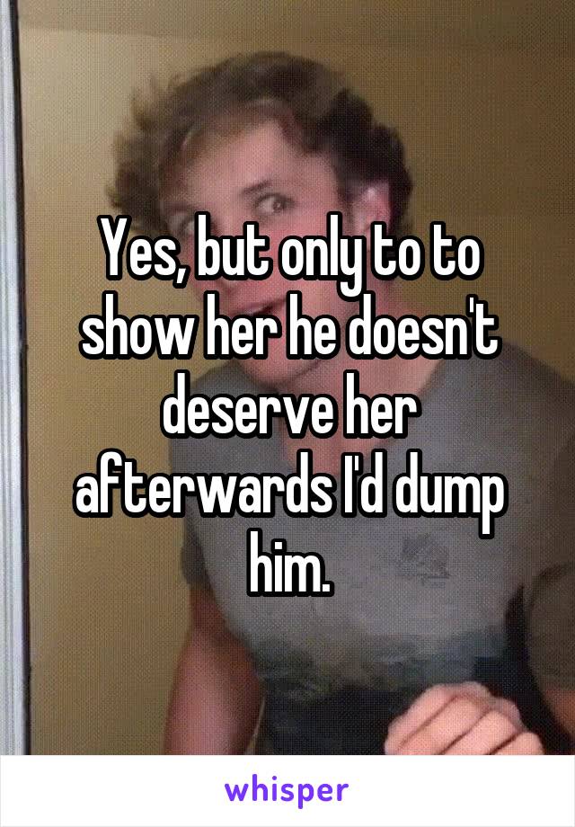 Yes, but only to to show her he doesn't deserve her afterwards I'd dump him.
