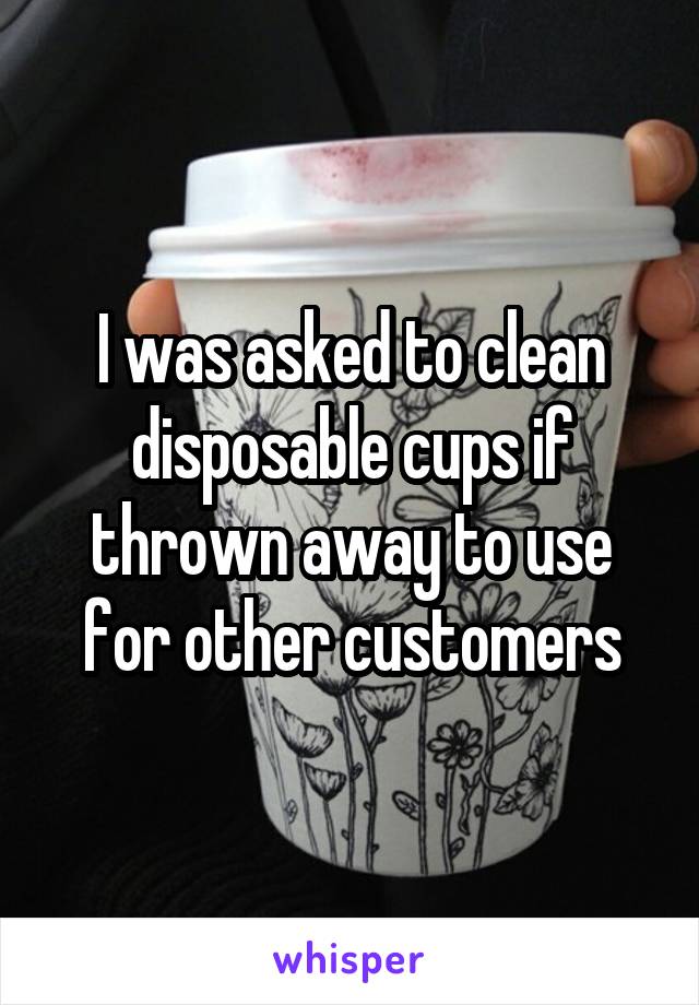I was asked to clean disposable cups if thrown away to use for other customers