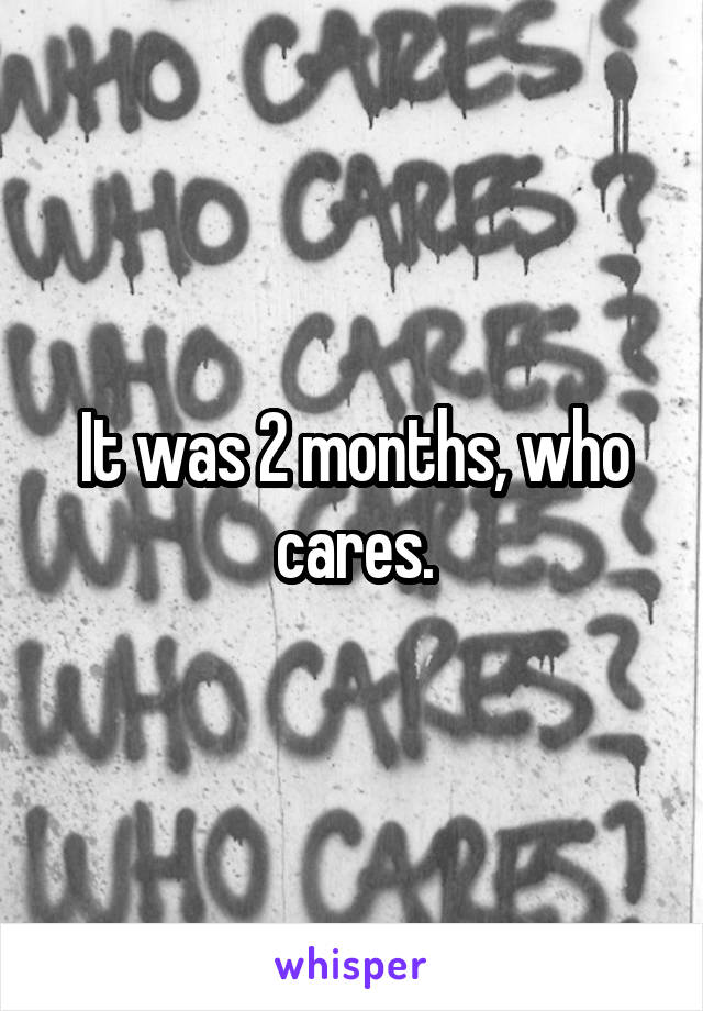 It was 2 months, who cares.