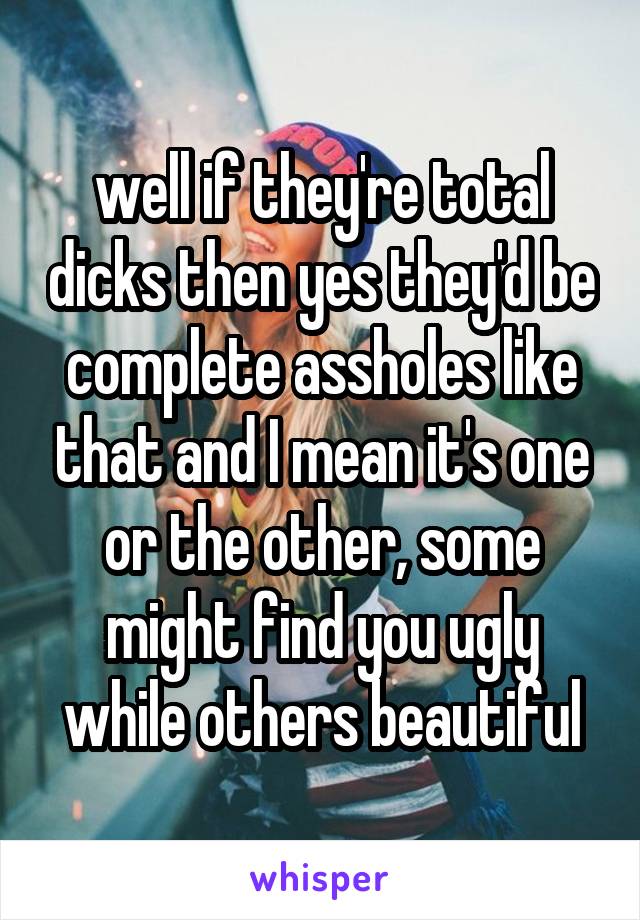 well if they're total dicks then yes they'd be complete assholes like that and I mean it's one or the other, some might find you ugly while others beautiful