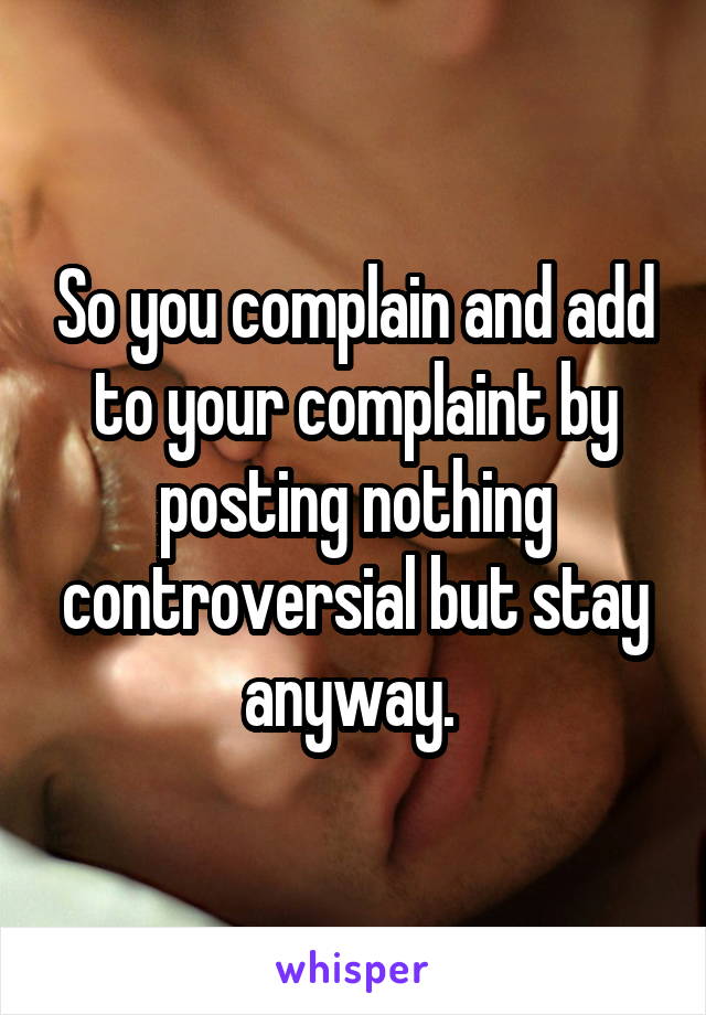 So you complain and add to your complaint by posting nothing controversial but stay anyway. 
