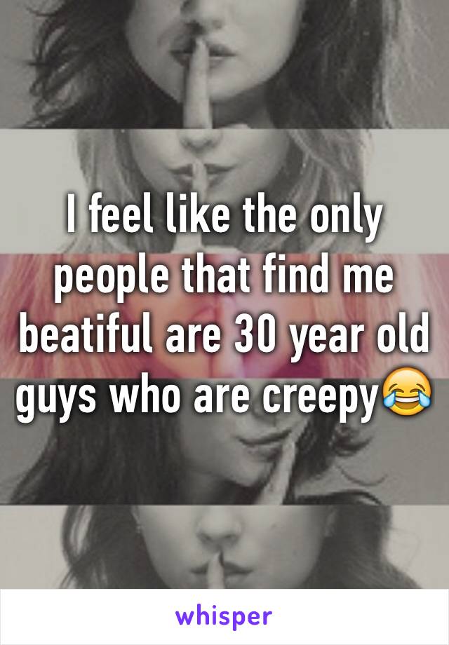 I feel like the only people that find me beatiful are 30 year old guys who are creepy😂