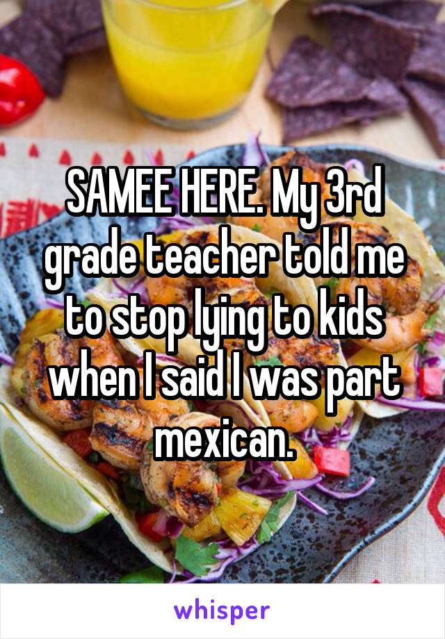 SAMEE HERE. My 3rd grade teacher told me to stop lying to kids when I said I was part mexican.