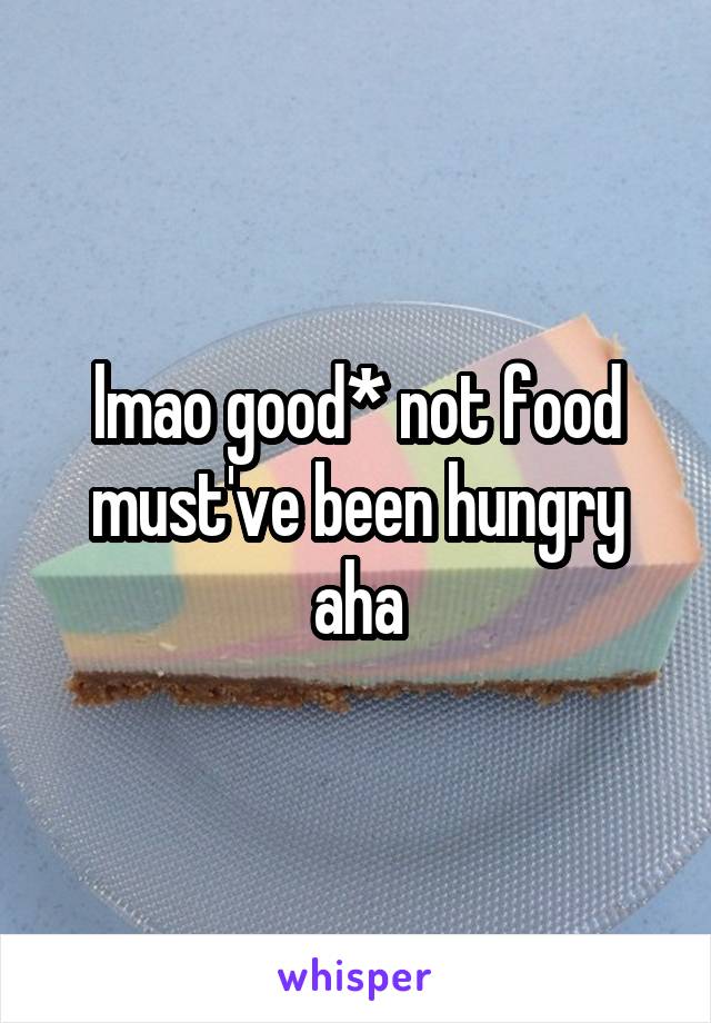 lmao good* not food must've been hungry aha