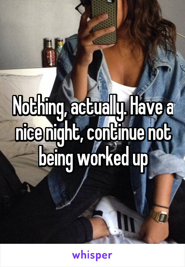 Nothing, actually. Have a nice night, continue not being worked up