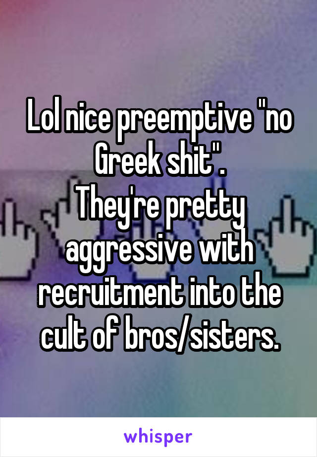 Lol nice preemptive "no Greek shit".
They're pretty aggressive with recruitment into the cult of bros/sisters.
