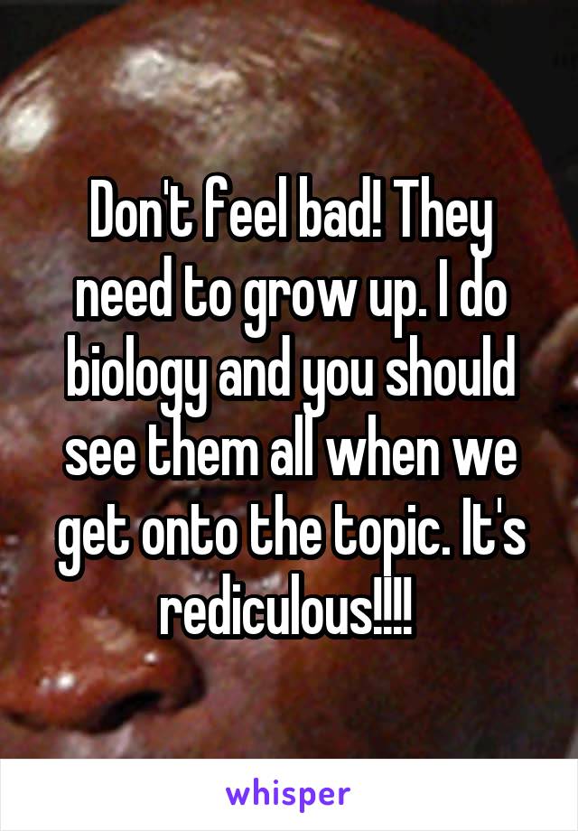 Don't feel bad! They need to grow up. I do biology and you should see them all when we get onto the topic. It's rediculous!!!! 