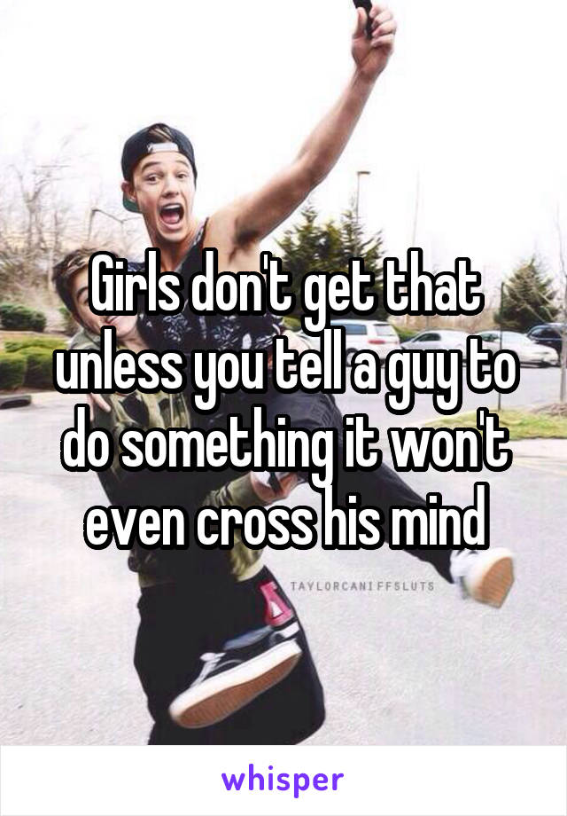 Girls don't get that unless you tell a guy to do something it won't even cross his mind