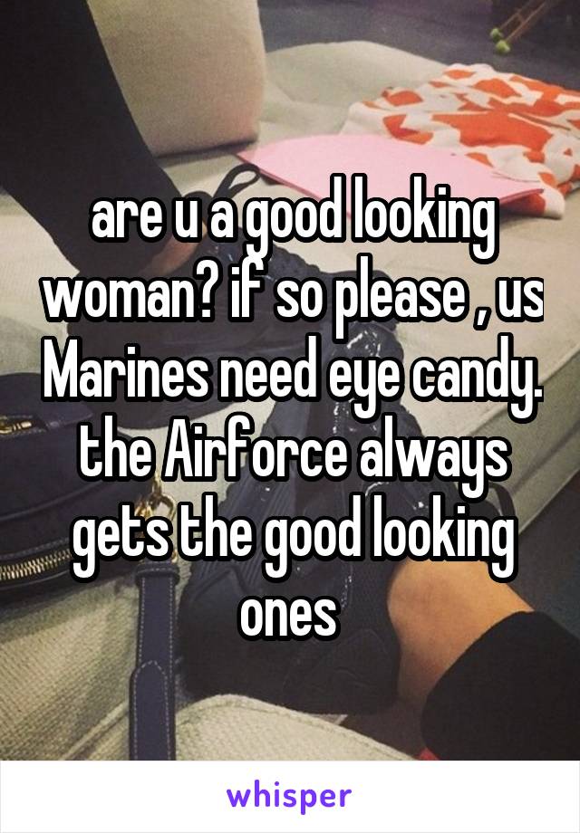 are u a good looking woman? if so please , us Marines need eye candy. the Airforce always gets the good looking ones 