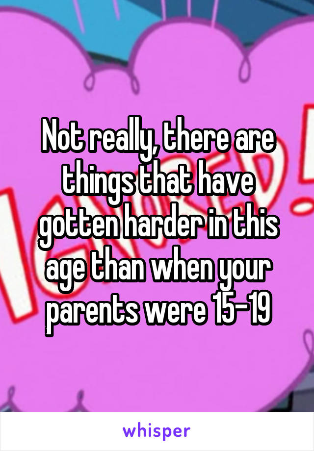 Not really, there are things that have gotten harder in this age than when your parents were 15-19