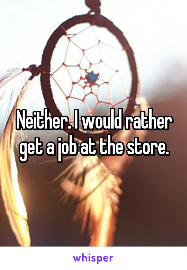 Neither. I would rather get a job at the store.