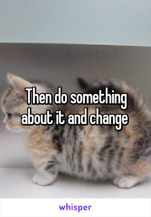 Then do something about it and change 