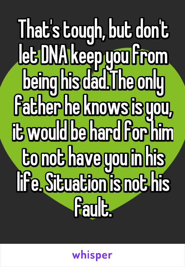 That's tough, but don't let DNA keep you from being his dad.The only father he knows is you, it would be hard for him to not have you in his life. Situation is not his fault.
