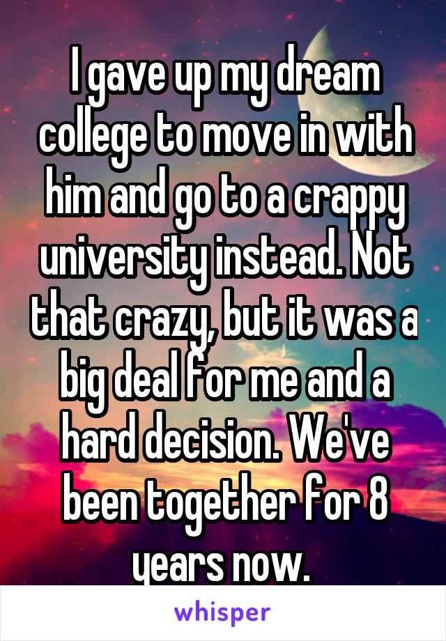 I gave up my dream college to move in with him and go to a crappy university instead. Not that crazy, but it was a big deal for me and a hard decision. We've been together for 8 years now. 