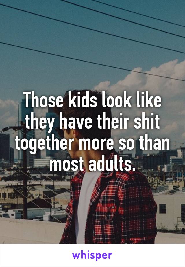 Those kids look like they have their shit together more so than most adults.