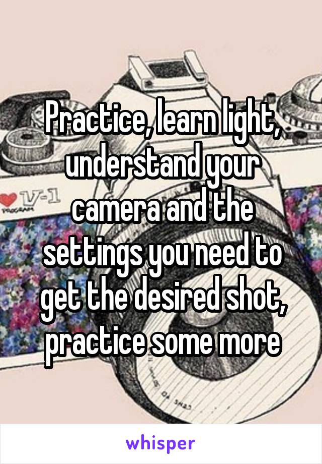 Practice, learn light, understand your camera and the settings you need to get the desired shot, practice some more