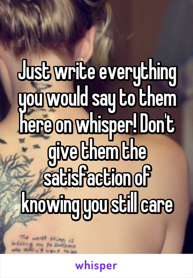 Just write everything you would say to them here on whisper! Don't give them the satisfaction of knowing you still care