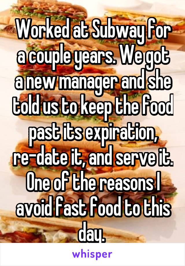 Worked at Subway for a couple years. We got a new manager and she told us to keep the food past its expiration, re-date it, and serve it. One of the reasons I avoid fast food to this day. 