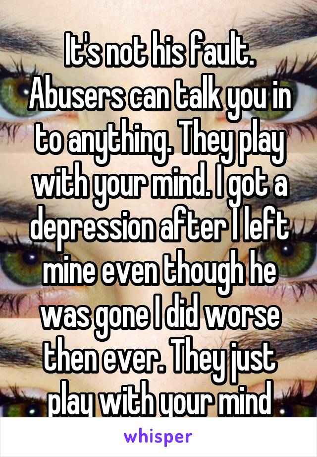 It's not his fault. Abusers can talk you in to anything. They play with your mind. I got a depression after I left mine even though he was gone I did worse then ever. They just play with your mind