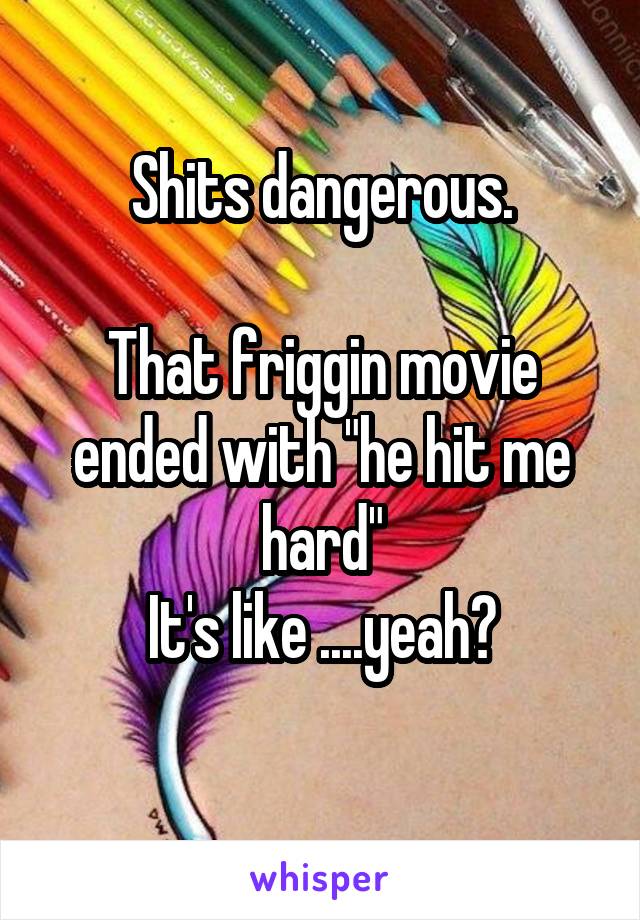 Shits dangerous.

That friggin movie ended with "he hit me hard"
 It's like ....yeah? 
