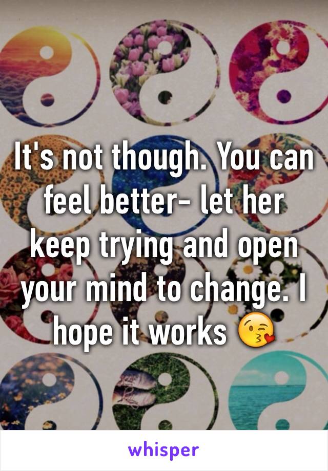 It's not though. You can feel better- let her keep trying and open your mind to change. I hope it works 😘