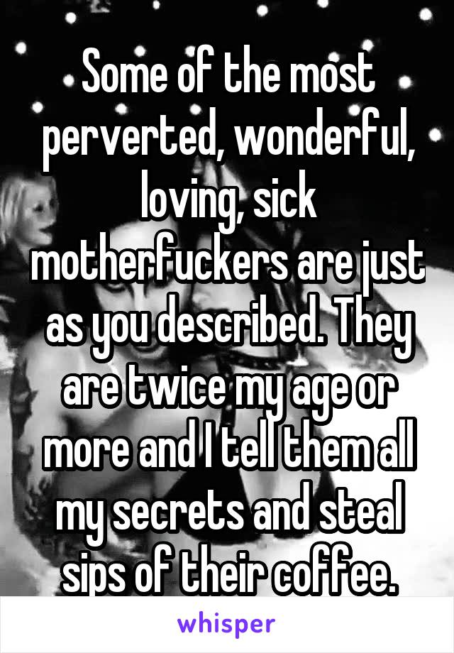 Some of the most perverted, wonderful, loving, sick motherfuckers are just as you described. They are twice my age or more and I tell them all my secrets and steal sips of their coffee.