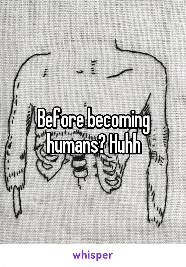 Before becoming humans? Huhh