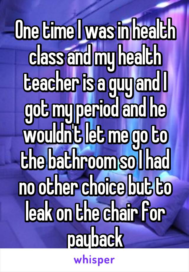 One time I was in health class and my health teacher is a guy and I got my period and he wouldn't let me go to the bathroom so I had no other choice but to leak on the chair for payback