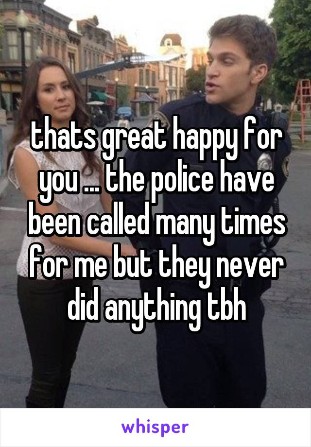 thats great happy for you ... the police have been called many times for me but they never did anything tbh