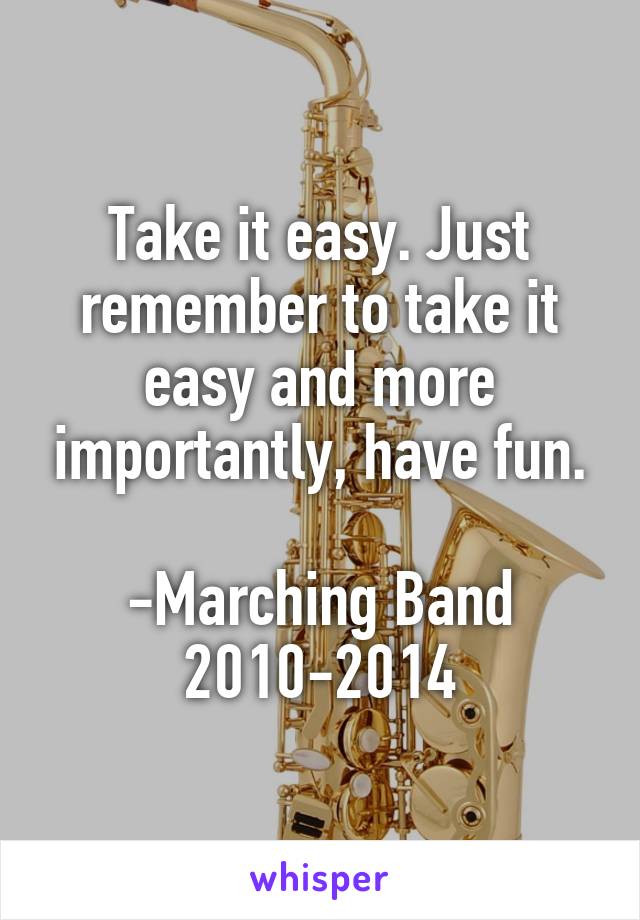 Take it easy. Just remember to take it easy and more importantly, have fun.

-Marching Band 2010-2014