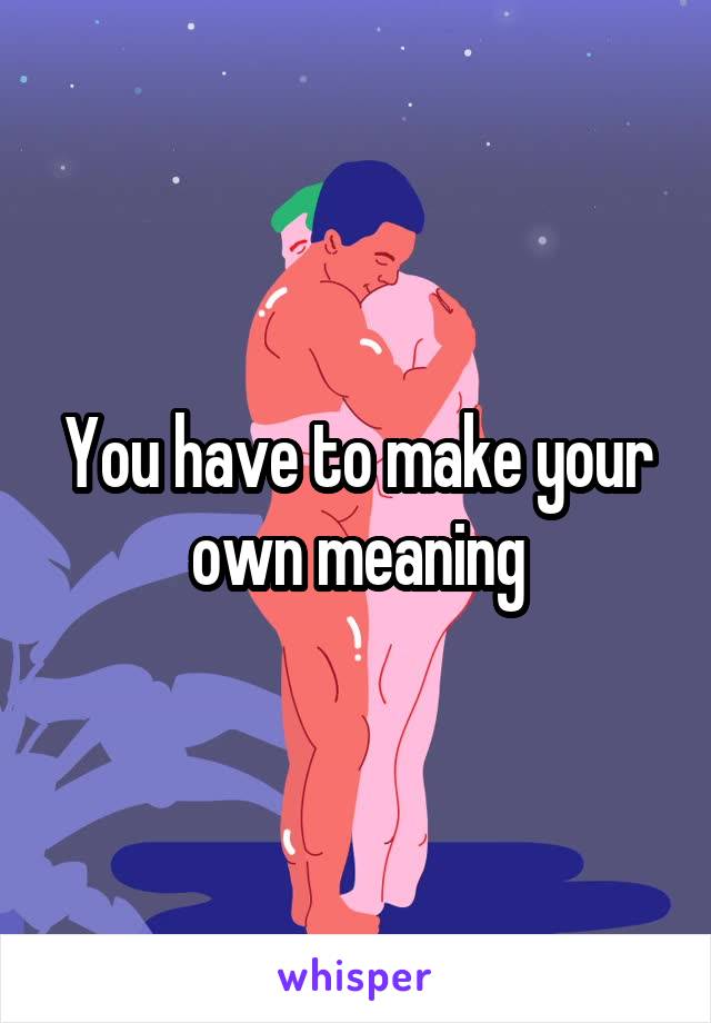You have to make your own meaning