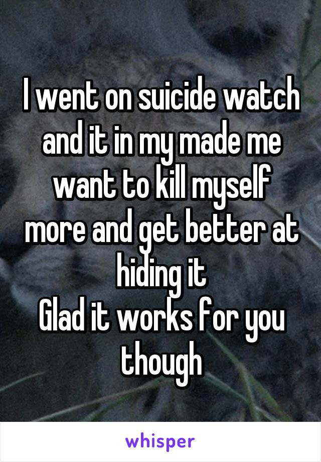 I went on suicide watch and it in my made me want to kill myself more and get better at hiding it
Glad it works for you though