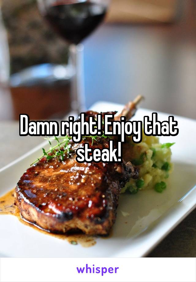 Damn right! Enjoy that steak!