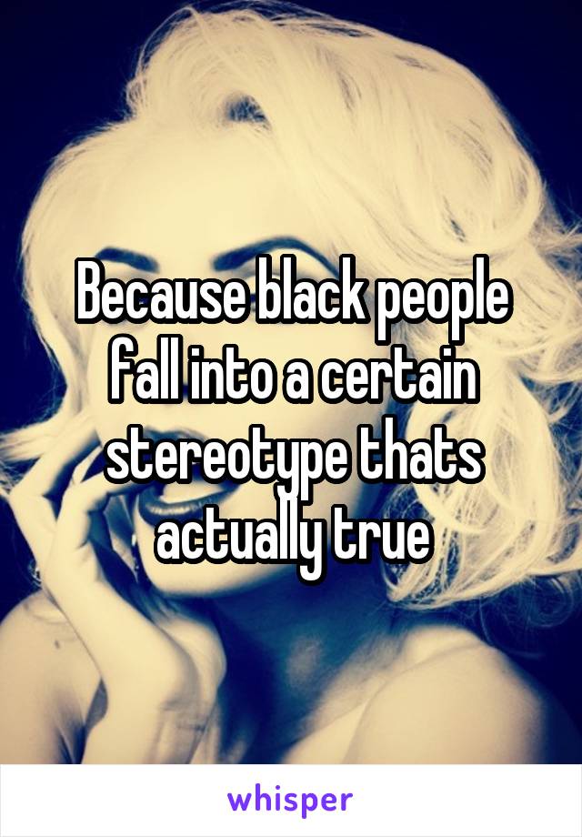 Because black people fall into a certain stereotype thats actually true