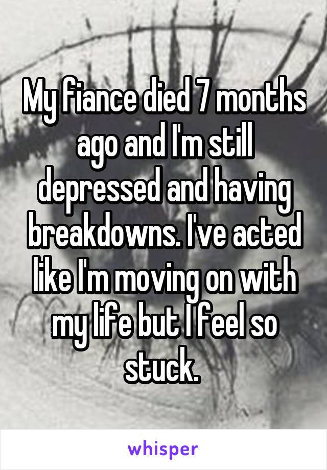 My fiance died 7 months ago and I'm still depressed and having breakdowns. I've acted like I'm moving on with my life but I feel so stuck. 