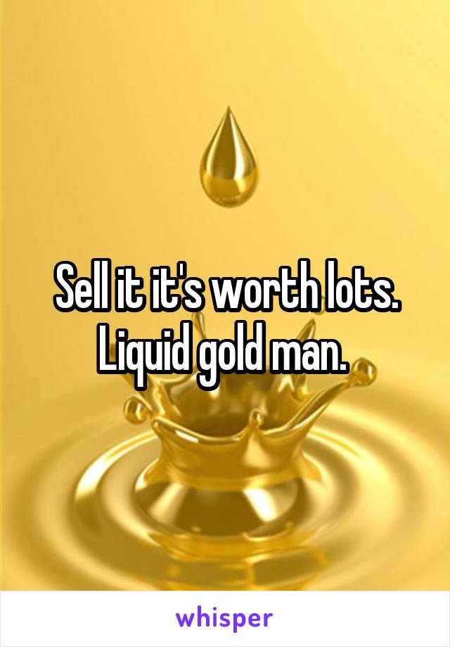Sell it it's worth lots. Liquid gold man. 