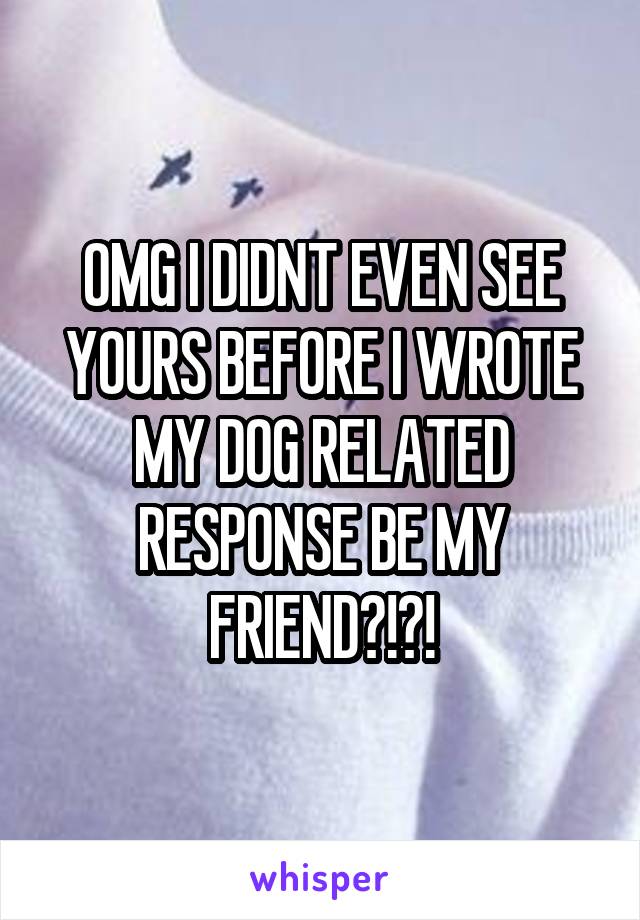 OMG I DIDNT EVEN SEE YOURS BEFORE I WROTE MY DOG RELATED RESPONSE BE MY FRIEND?!?!